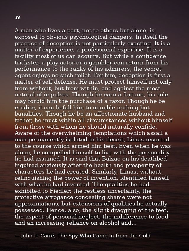 A man who lives a part, not to others but alone, is exposed to obvious psychological dangers. In itself the practice of  — John le Carré, The Spy Who Came In from the Cold