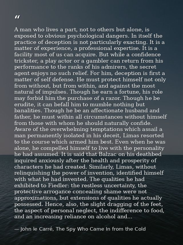 A man who lives a part, not to others but alone, is exposed to obvious psychological dangers. In itself the practice of  — John le Carré, The Spy Who Came In from the Cold