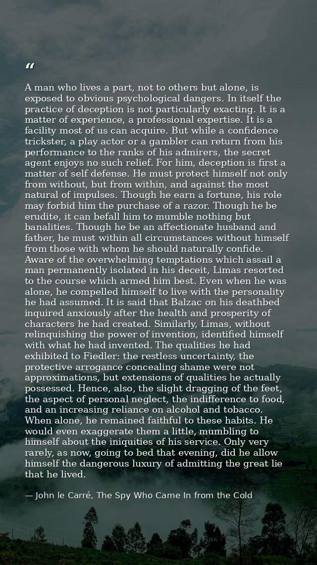 A man who lives a part, not to others but alone, is exposed to obvious psychological dangers. In itself the practice of  — John le Carré, The Spy Who Came In from the Cold