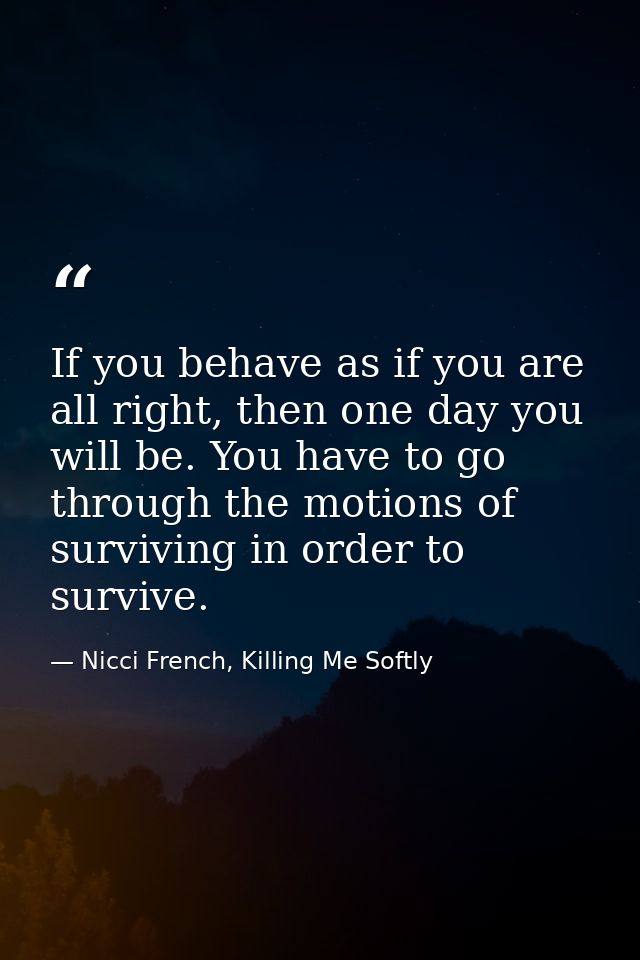 If you behave as if you are all right, then one day you will be. You have to go through the motions of surviving in orde — Nicci French, Killing Me Softly