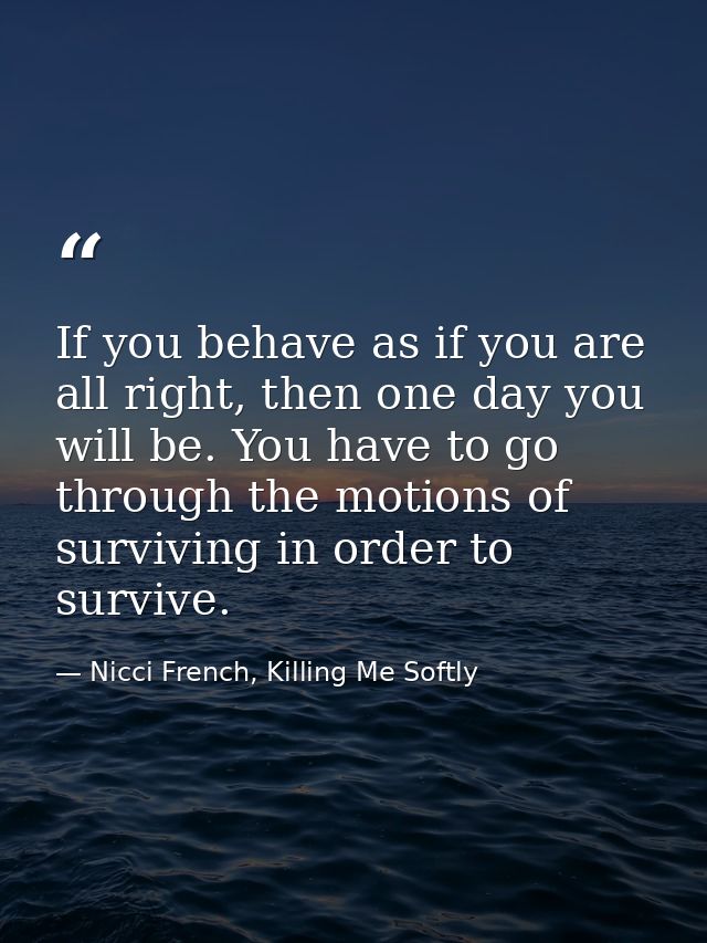 If you behave as if you are all right, then one day you will be. You have to go through the motions of surviving in orde — Nicci French, Killing Me Softly