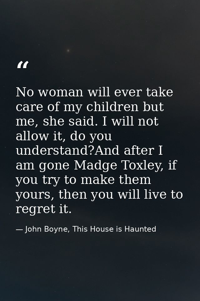 No woman will ever take care of my children but me, she said. I will not allow it, do you understand?And after I am gone — John Boyne, This House is Haunted