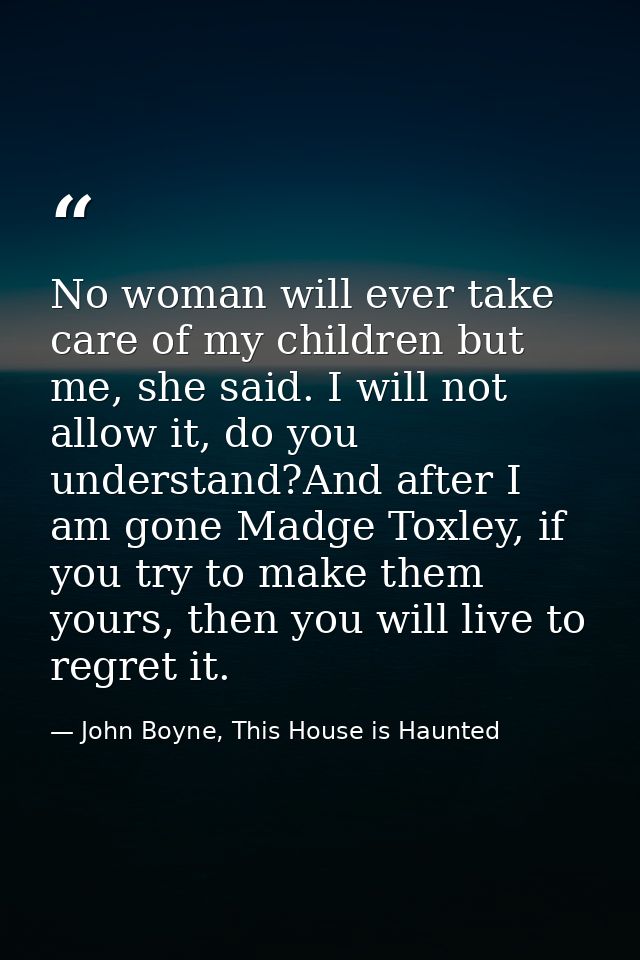 No woman will ever take care of my children but me, she said. I will not allow it, do you understand?And after I am gone — John Boyne, This House is Haunted