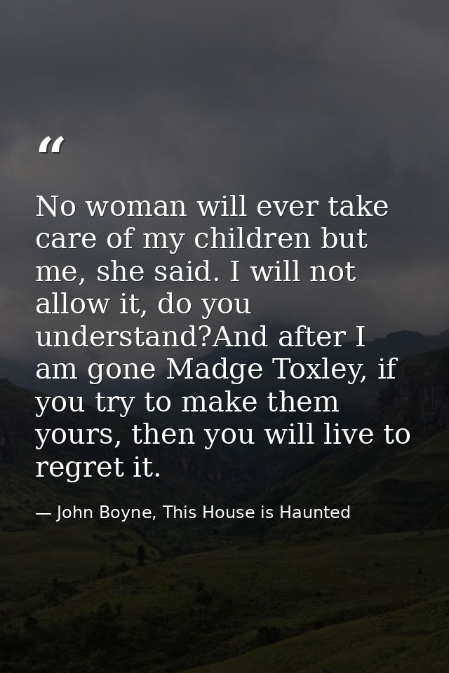 No woman will ever take care of my children but me, she said. I will not allow it, do you understand?And after I am gone — John Boyne, This House is Haunted