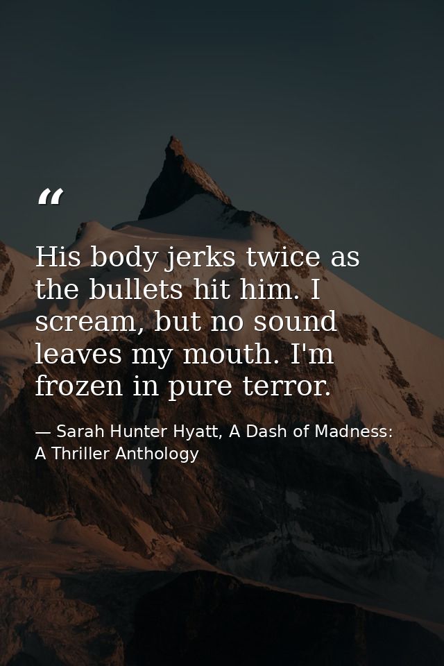 His body jerks twice as the bullets hit him. I scream, but no sound leaves my mouth. I'm frozen in pure terror. — Sarah Hunter Hyatt, A Dash of Madness: A Thriller Anthology