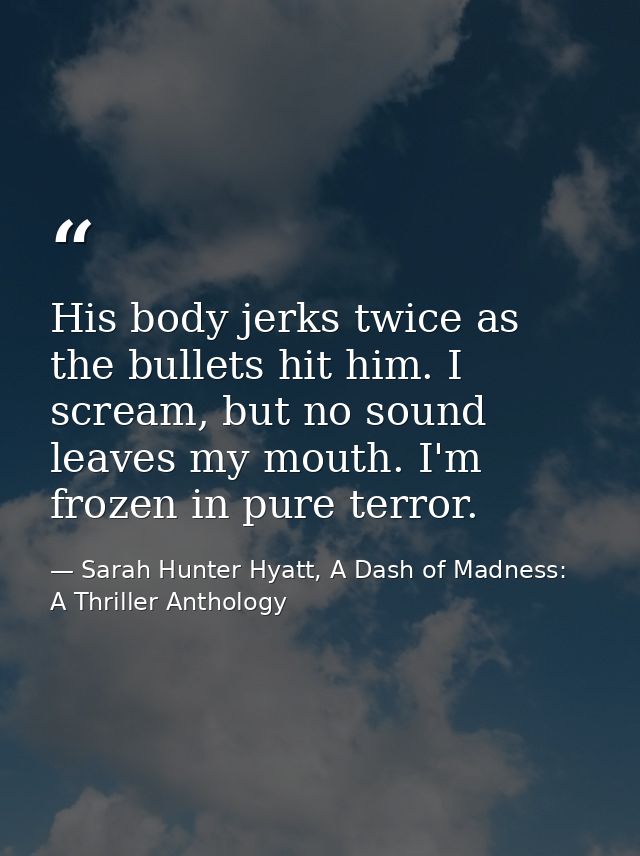 His body jerks twice as the bullets hit him. I scream, but no sound leaves my mouth. I'm frozen in pure terror. — Sarah Hunter Hyatt, A Dash of Madness: A Thriller Anthology