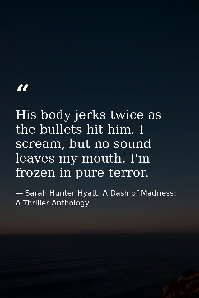 His body jerks twice as the bullets hit him. I scream, but no sound leaves my mouth. I'm frozen in pure terror. — Sarah Hunter Hyatt, A Dash of Madness: A Thriller Anthology