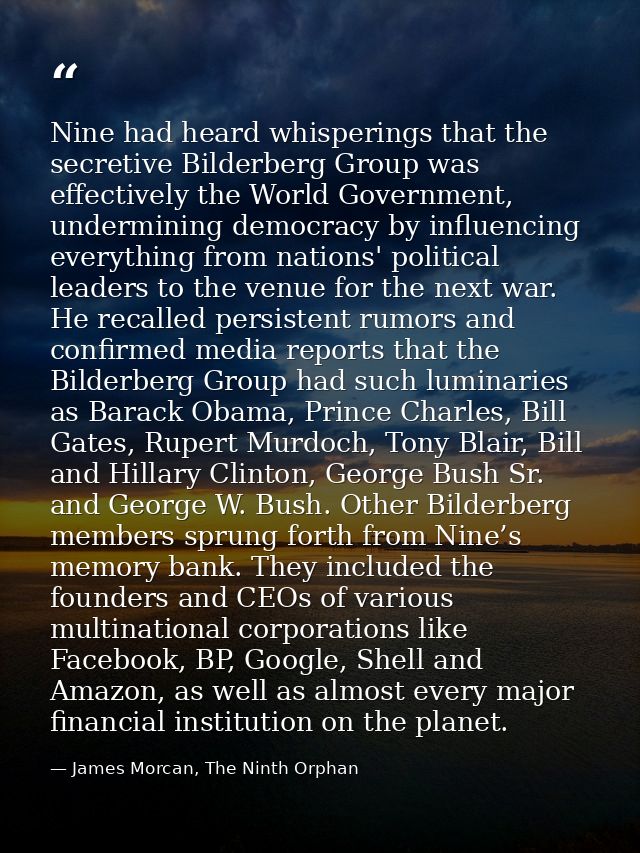 Nine had heard whisperings that the secretive Bilderberg Group was effectively the World Government, undermining democra — James Morcan, The Ninth Orphan