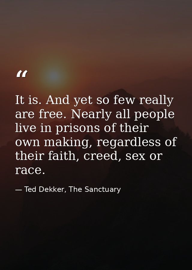 It is. And yet so few really are free. Nearly all people live in prisons of their own making, regardless of their faith, — Ted Dekker, The Sanctuary