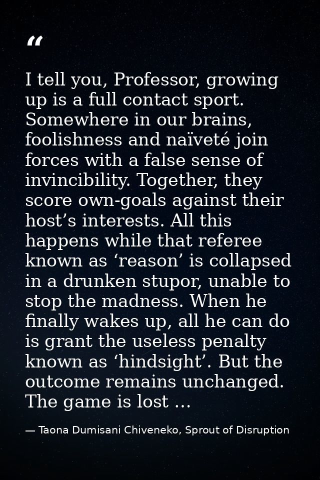 I tell you, Professor, growing up is a full contact sport. Somewhere in our brains, foolishness and naïveté join forces  — Taona Dumisani Chiveneko, Sprout of Disruption