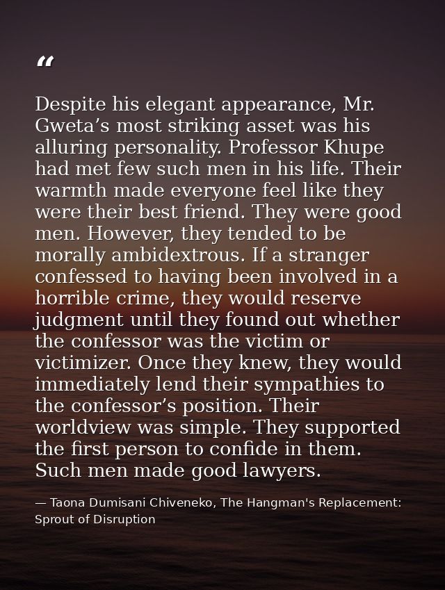 Despite his elegant appearance, Mr. Gweta’s most striking asset was his alluring personality. Professor Khupe had met fe — Taona Dumisani Chiveneko, The Hangman's Replacement: Sprout of Disruption