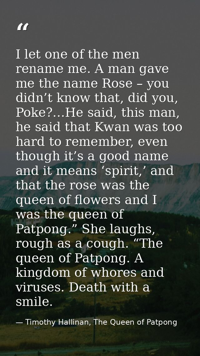 I let one of the men rename me. A man gave me the name Rose – you didn’t know that, did you, Poke?…He said, this man, he — Timothy Hallinan, The Queen of Patpong