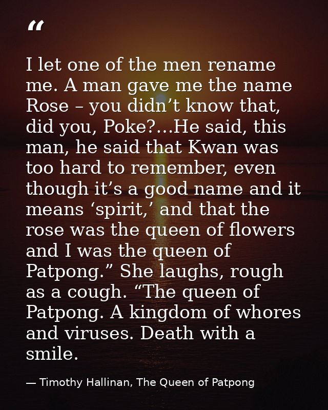 I let one of the men rename me. A man gave me the name Rose – you didn’t know that, did you, Poke?…He said, this man, he — Timothy Hallinan, The Queen of Patpong