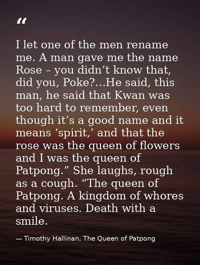 I let one of the men rename me. A man gave me the name Rose – you didn’t know that, did you, Poke?…He said, this man, he — Timothy Hallinan, The Queen of Patpong