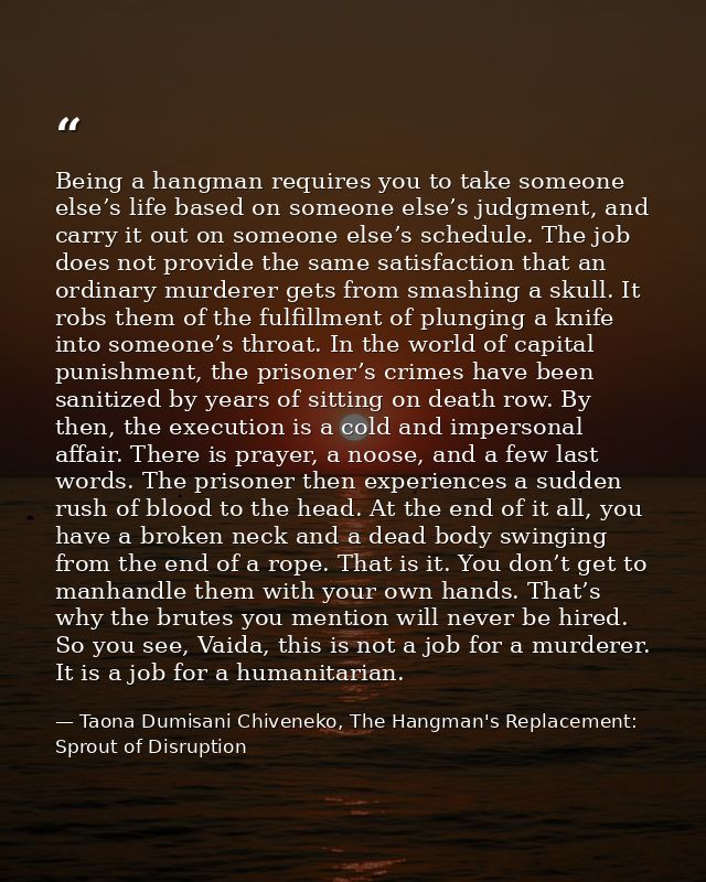Being a hangman requires you to take someone else’s life based on someone else’s judgment, and carry it out on someone e — Taona Dumisani Chiveneko, The Hangman's Replacement: Sprout of Disruption