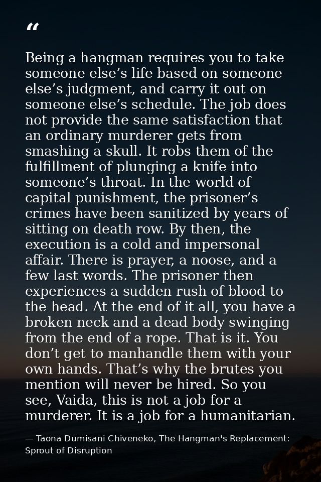 Being a hangman requires you to take someone else’s life based on someone else’s judgment, and carry it out on someone e — Taona Dumisani Chiveneko, The Hangman's Replacement: Sprout of Disruption