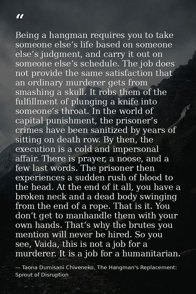 Being a hangman requires you to take someone else’s life based on someone else’s judgment, and carry it out on someone e — Taona Dumisani Chiveneko, The Hangman's Replacement: Sprout of Disruption