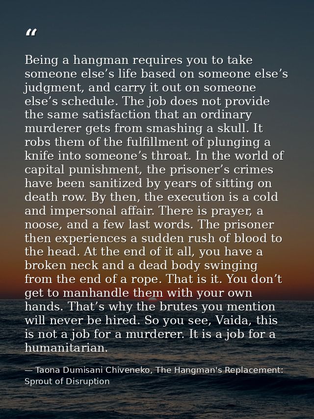 Being a hangman requires you to take someone else’s life based on someone else’s judgment, and carry it out on someone e — Taona Dumisani Chiveneko, The Hangman's Replacement: Sprout of Disruption