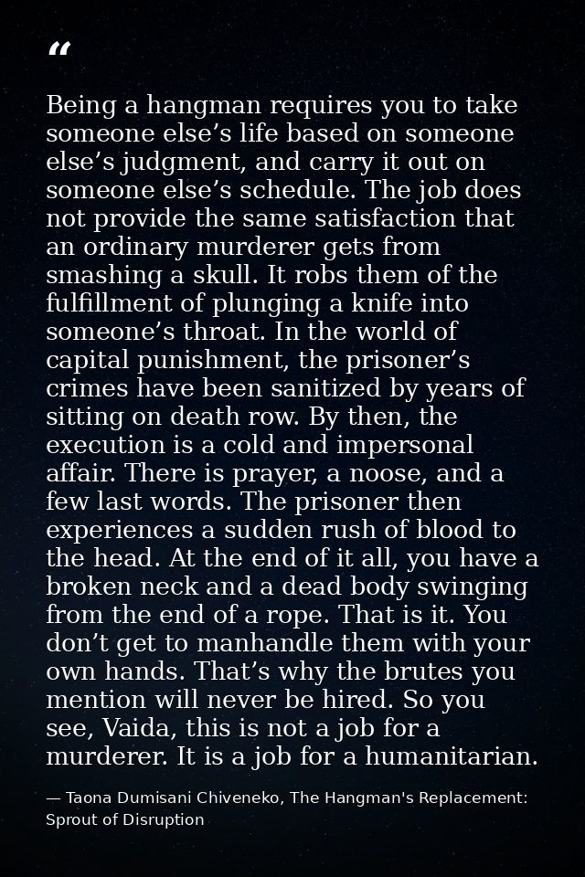Being a hangman requires you to take someone else’s life based on someone else’s judgment, and carry it out on someone e — Taona Dumisani Chiveneko, The Hangman's Replacement: Sprout of Disruption