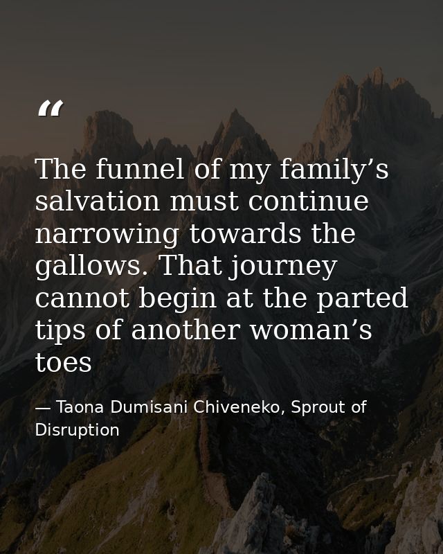 The funnel of my family’s salvation must continue narrowing towards the gallows. That journey cannot begin at the parted — Taona Dumisani Chiveneko, Sprout of Disruption