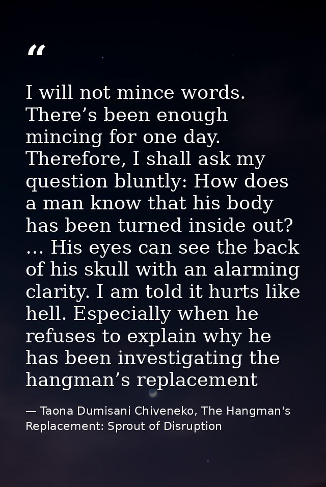 I will not mince words. There’s been enough mincing for one day. Therefore, I shall ask my question bluntly: How does a  — Taona Dumisani Chiveneko, The Hangman's Replacement: Sprout of Disruption