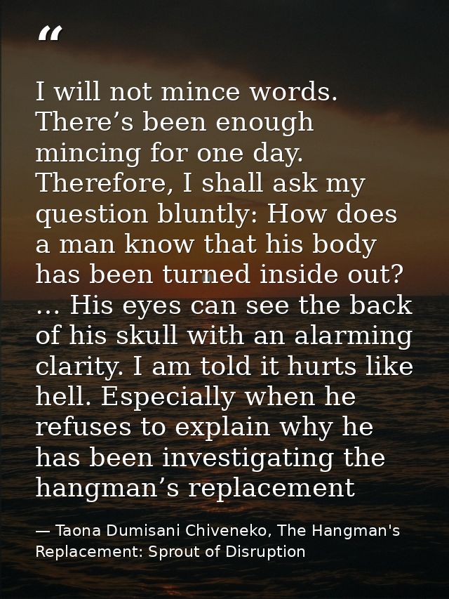 I will not mince words. There’s been enough mincing for one day. Therefore, I shall ask my question bluntly: How does a  — Taona Dumisani Chiveneko, The Hangman's Replacement: Sprout of Disruption