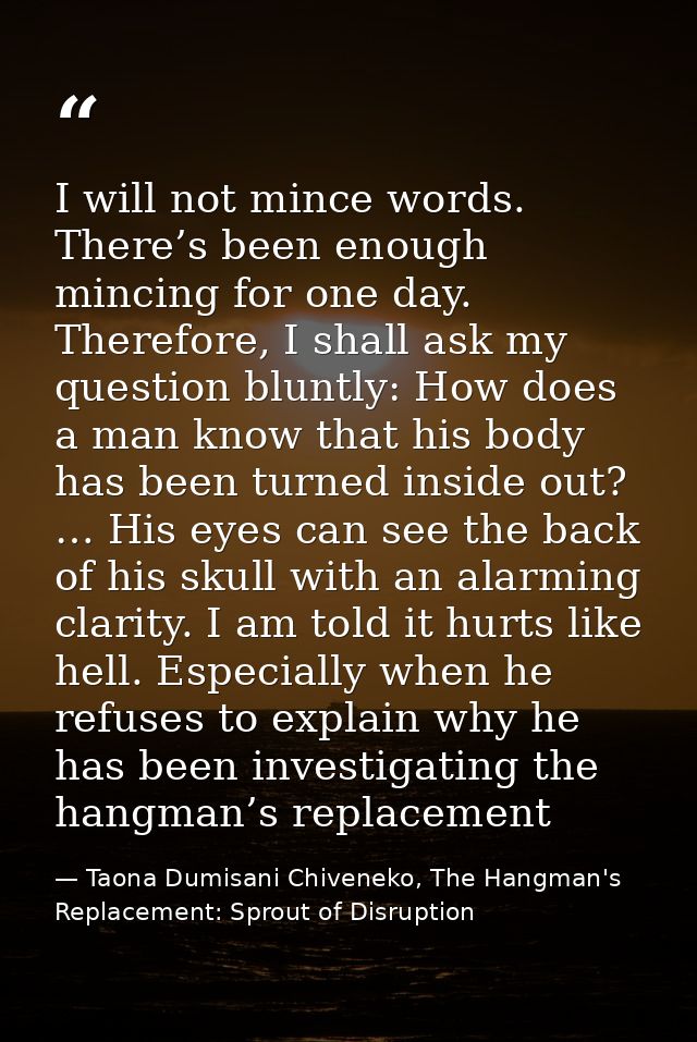 I will not mince words. There’s been enough mincing for one day. Therefore, I shall ask my question bluntly: How does a  — Taona Dumisani Chiveneko, The Hangman's Replacement: Sprout of Disruption