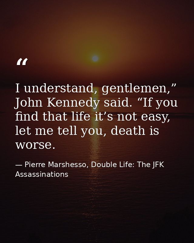I understand, gentlemen,” John Kennedy said. “If you find that life it’s not easy, let me tell you, death is worse. — Pierre Marshesso, Double Life: The JFK Assassinations