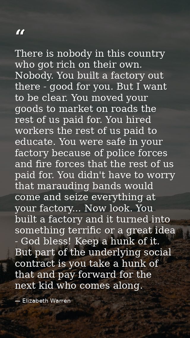 There is nobody in this country who got rich on their own. Nobody. You built a factory out there - good for you. But I w — Elizabeth Warren