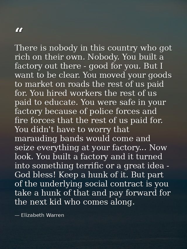 There is nobody in this country who got rich on their own. Nobody. You built a factory out there - good for you. But I w — Elizabeth Warren