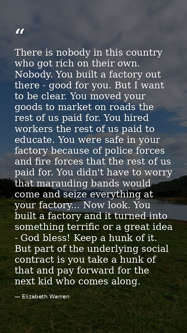 There is nobody in this country who got rich on their own. Nobody. You built a factory out there - good for you. But I w — Elizabeth Warren