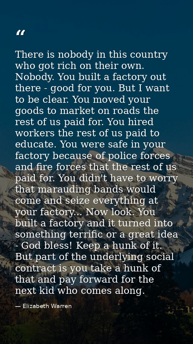 There is nobody in this country who got rich on their own. Nobody. You built a factory out there - good for you. But I w — Elizabeth Warren