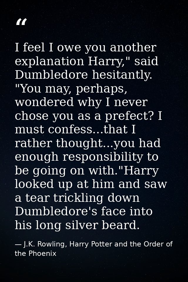 I feel I owe you another explanation Harry," said Dumbledore hesitantly. "You may, perhaps, wondered why I never chose y — J.K. Rowling, Harry Potter and the Order of the Phoenix