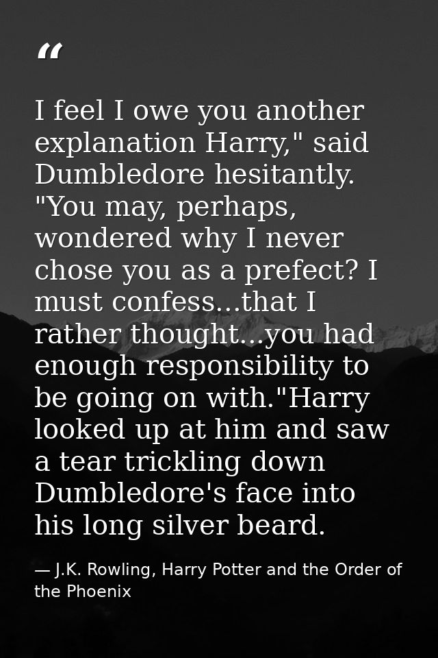 I feel I owe you another explanation Harry," said Dumbledore hesitantly. "You may, perhaps, wondered why I never chose y — J.K. Rowling, Harry Potter and the Order of the Phoenix