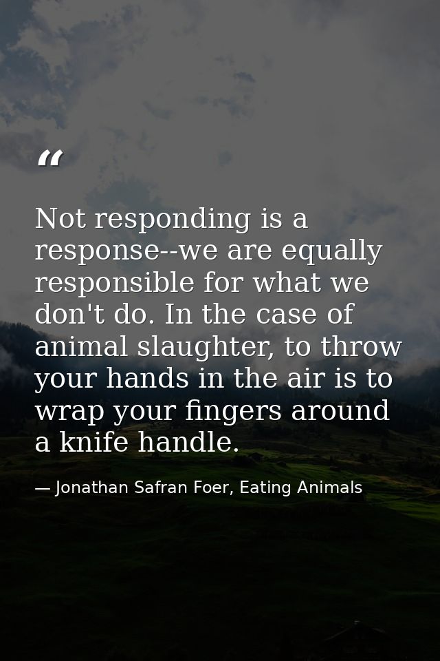 Not responding is a response--we are equally responsible for what we don't do. In the case of animal slaughter, to throw — Jonathan Safran Foer, Eating Animals