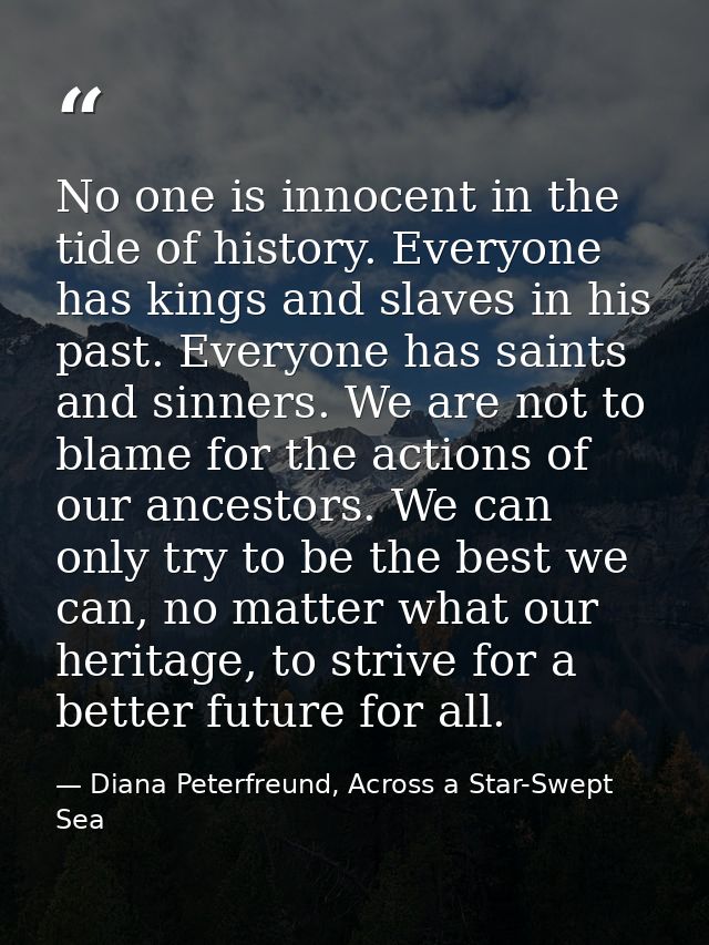 No one is innocent in the tide of history. Everyone has kings and slaves in his past. Everyone has saints and sinners. W — Diana Peterfreund, Across a Star-Swept Sea