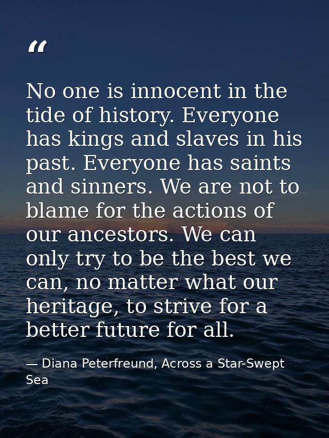 No one is innocent in the tide of history. Everyone has kings and slaves in his past. Everyone has saints and sinners. W — Diana Peterfreund, Across a Star-Swept Sea