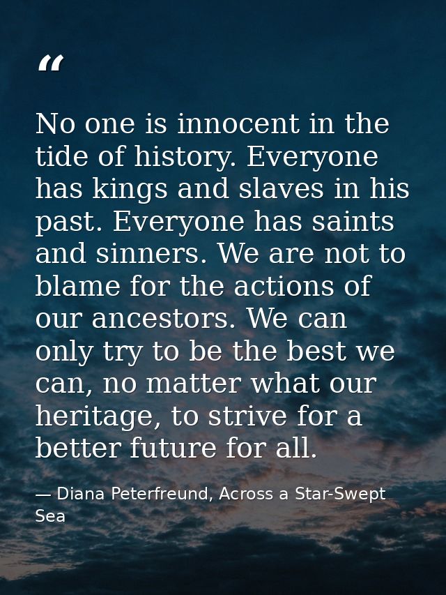 No one is innocent in the tide of history. Everyone has kings and slaves in his past. Everyone has saints and sinners. W — Diana Peterfreund, Across a Star-Swept Sea
