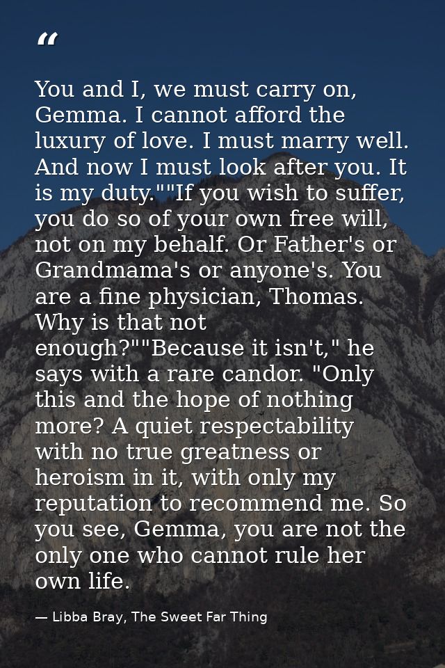 You and I, we must carry on, Gemma. I cannot afford the luxury of love. I must marry well. And now I must look after you — Libba Bray, The Sweet Far Thing