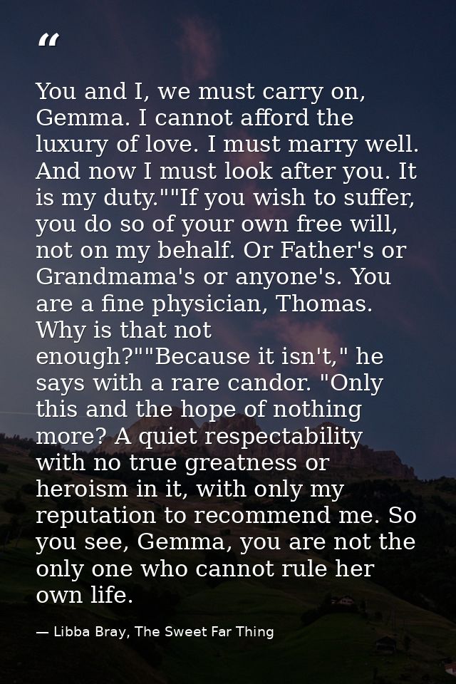 You and I, we must carry on, Gemma. I cannot afford the luxury of love. I must marry well. And now I must look after you — Libba Bray, The Sweet Far Thing