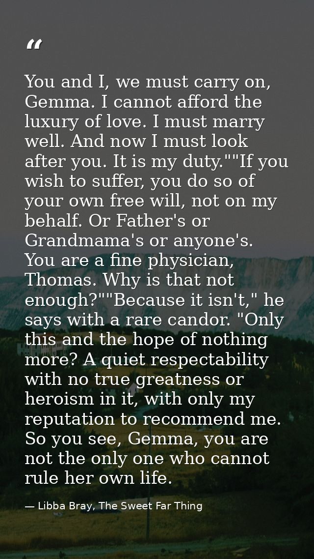 You and I, we must carry on, Gemma. I cannot afford the luxury of love. I must marry well. And now I must look after you — Libba Bray, The Sweet Far Thing