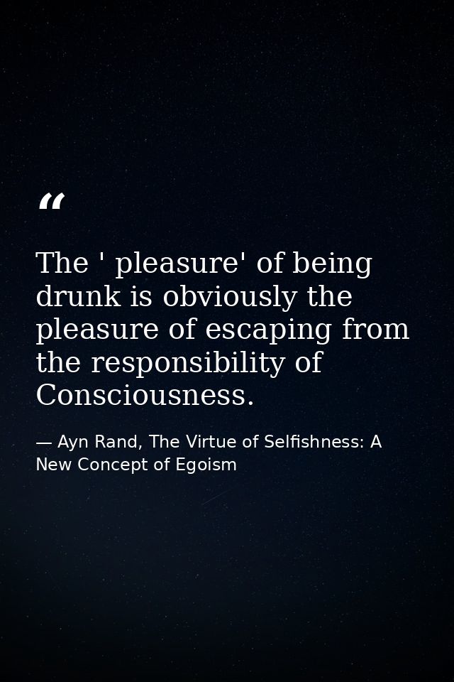 The ' pleasure' of being drunk is obviously the pleasure of escaping from the responsibility of Consciousness. — Ayn Rand, The Virtue of Selfishness: A New Concept of Egoism