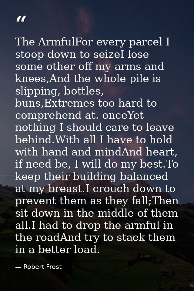 The ArmfulFor every parcel I stoop down to seizeI lose some other off my arms and knees,And the whole pile is slipping,  — Robert Frost