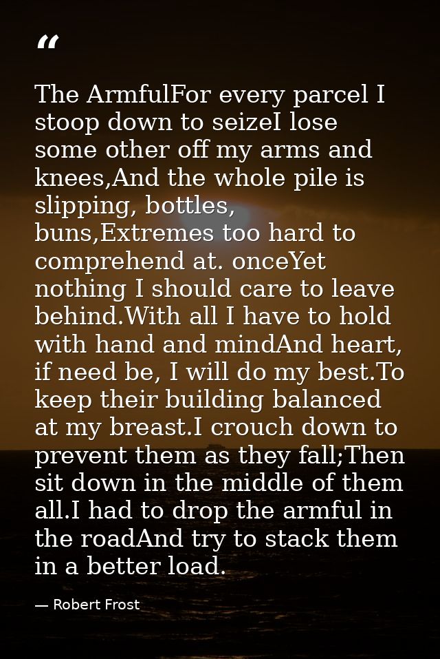 The ArmfulFor every parcel I stoop down to seizeI lose some other off my arms and knees,And the whole pile is slipping,  — Robert Frost