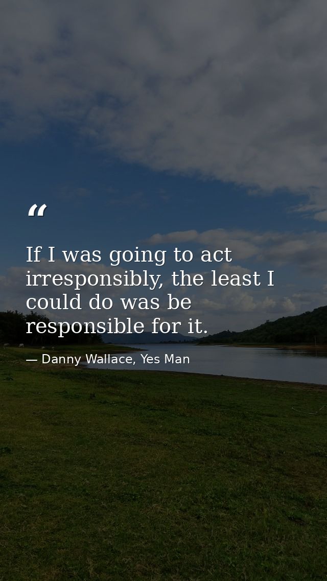 If I was going to act irresponsibly, the least I could do was be responsible for it. — Danny Wallace, Yes Man