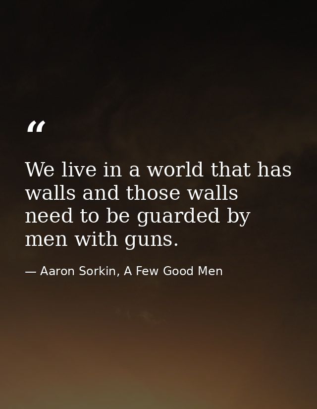 We live in a world that has walls and those walls need to be guarded by men with guns. — Aaron Sorkin, A Few Good Men