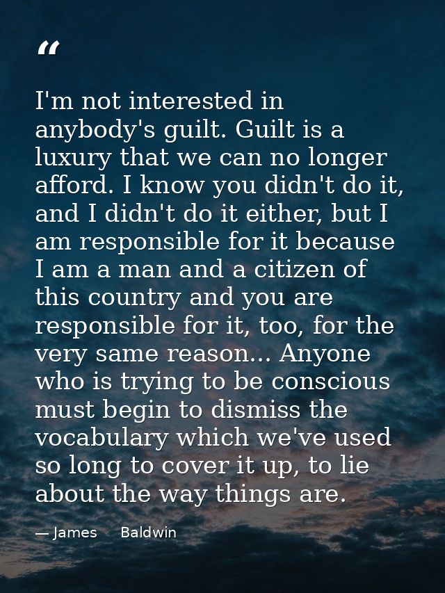 I'm not interested in anybody's guilt. Guilt is a luxury that we can no longer afford. I know you didn't do it, and I di — James     Baldwin