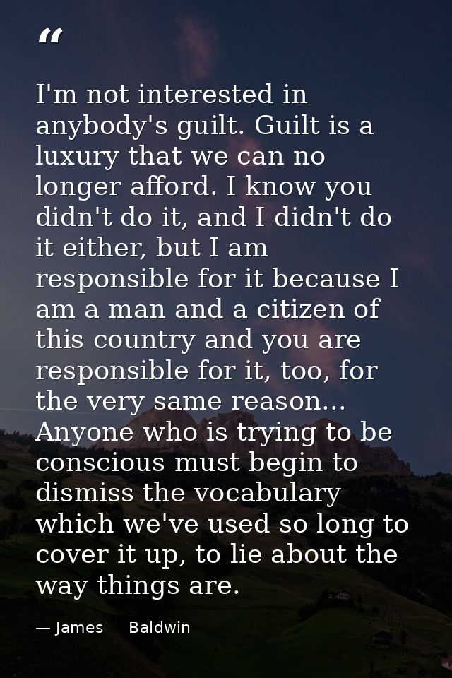 I'm not interested in anybody's guilt. Guilt is a luxury that we can no longer afford. I know you didn't do it, and I di — James     Baldwin