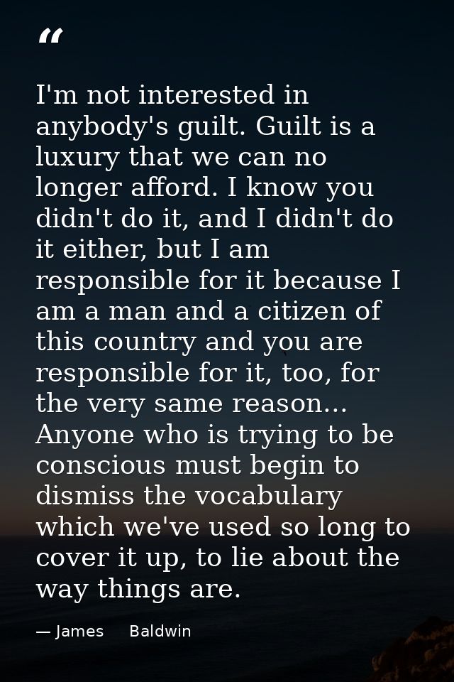 I'm not interested in anybody's guilt. Guilt is a luxury that we can no longer afford. I know you didn't do it, and I di — James     Baldwin