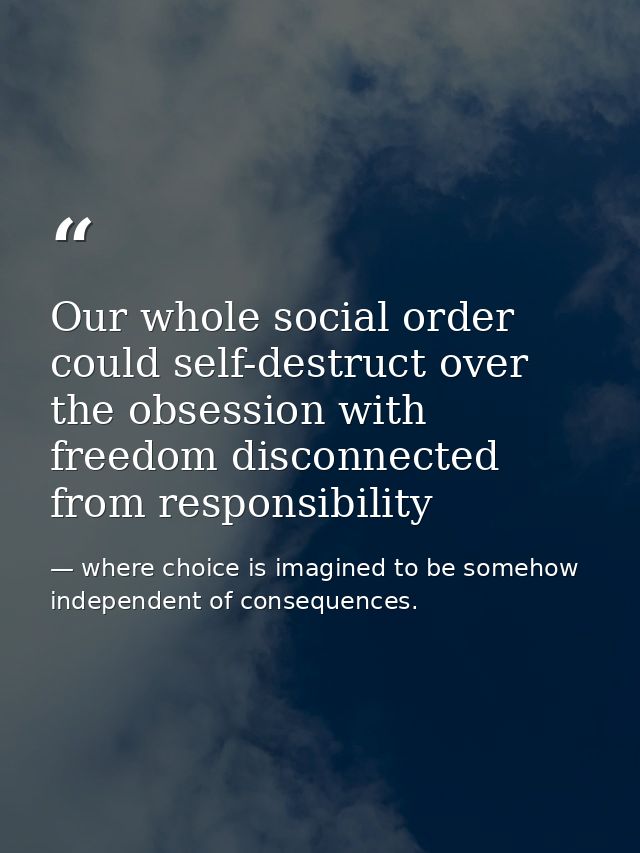 Our whole social order could self-destruct over the obsession with freedom disconnected from responsibility — where choice is imagined to be somehow independent of consequences.